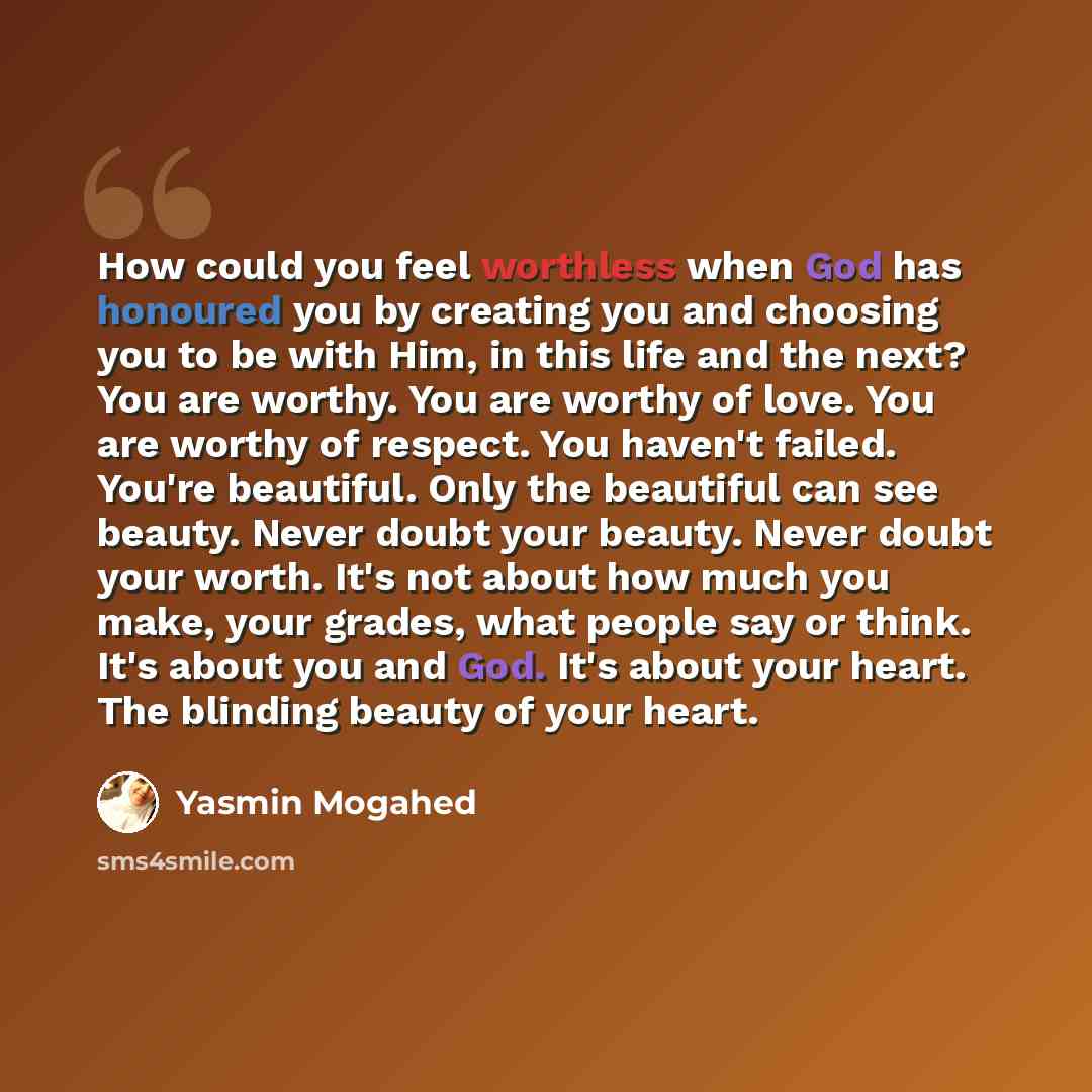 “How could you feel worthless when God has honoured you by creating you and choosing you to be with Him, in this life and the next? You are worthy. You are worthy of love. You are worthy of respect. You haven't failed. You're beautiful. Only the beautiful can see beauty. Never doubt your beauty…” quote by Yasmin Mogahed