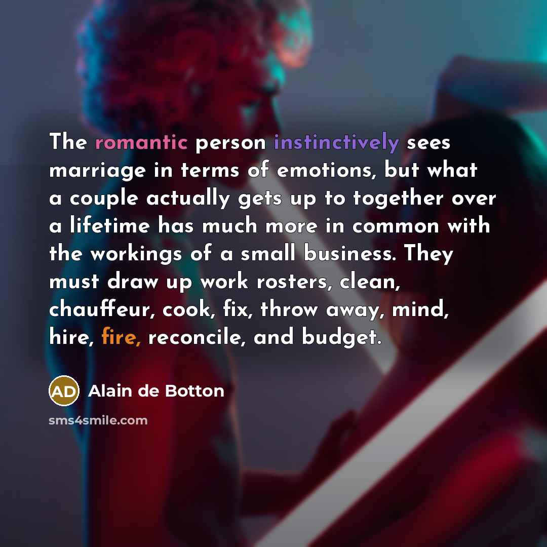 “The romantic person instinctively sees marriage in terms of emotions, but what a couple actually gets up to together over a lifetime has much more in common with the workings of a small business. They must draw up work rosters, clean, chauffeur, cook, fix, throw away, mind, hire, fire, reconcile…” quote by Alain de Botton