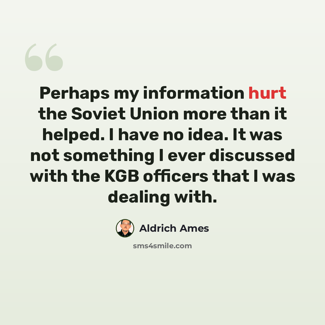 “Perhaps my information hurt the Soviet Union more than it helped. I have no idea. It was not something I ever discussed with the KGB officers that I was dealing with.” quote by Aldrich Ames