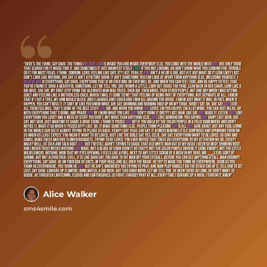 “Here's the thing, say Shug. The thing I believe. God is inside you and inside everybody else. You come into the world with God. But only them that search for it inside find it. And sometimes it just manifest itself even if you not looking, or don't know what you looking for. Trouble do it for most…” quote by Alice Walker