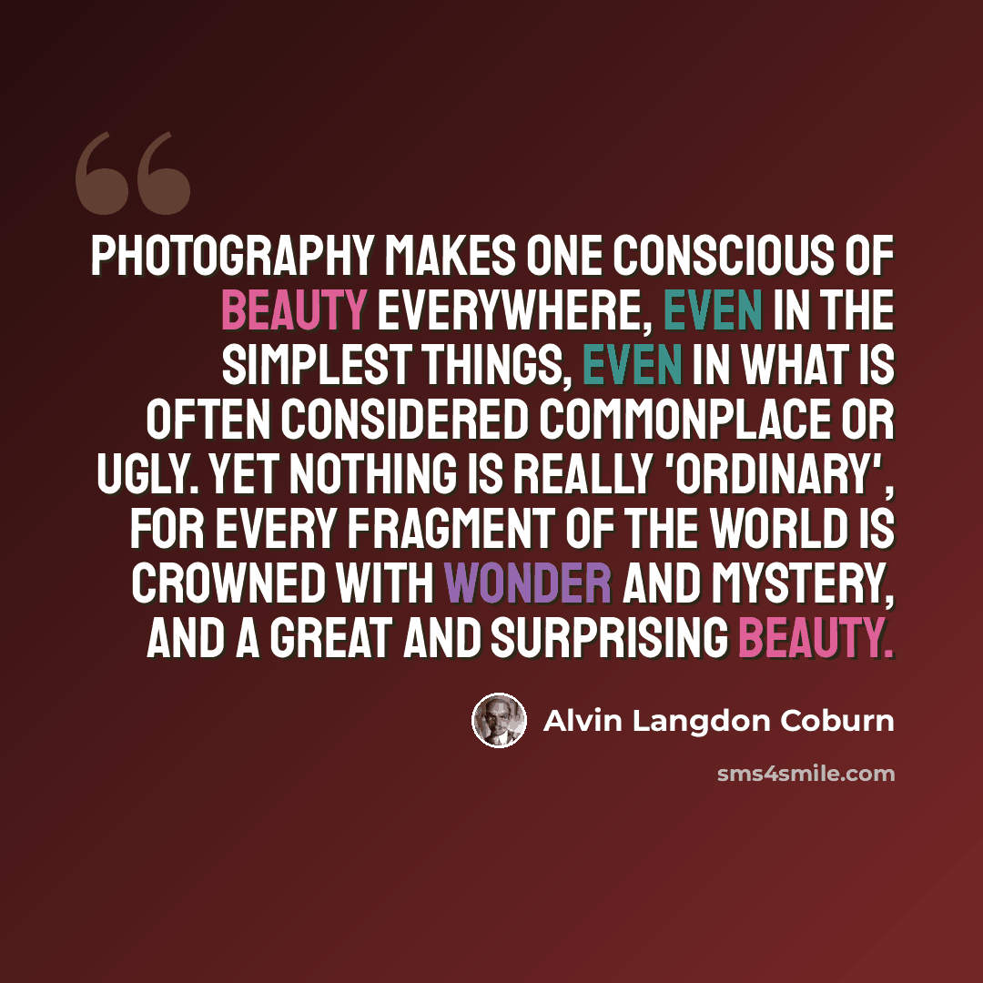 “Photography makes one conscious of beauty everywhere, even in the simplest things, even in what is often considered commonplace or ugly. Yet nothing is really 'ordinary', for every fragment of the world is crowned with wonder and mystery, and a great and surprising beauty.” quote by Alvin Langdon Coburn