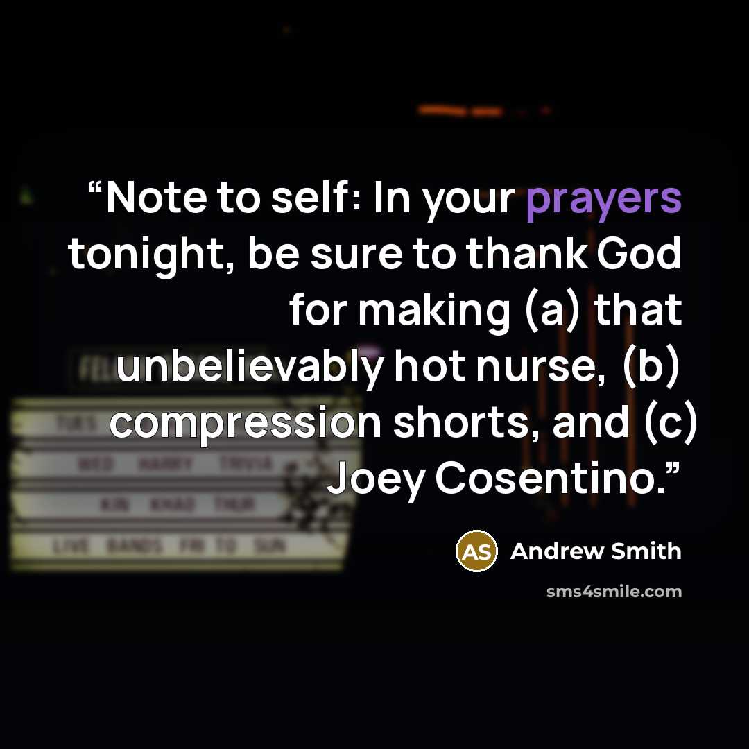 “Note to self: In your prayers tonight, be sure to thank God for making (a) that unbelievably hot nurse, (b) compression shorts, and (c) Joey Cosentino.” quote by Andrew Smith