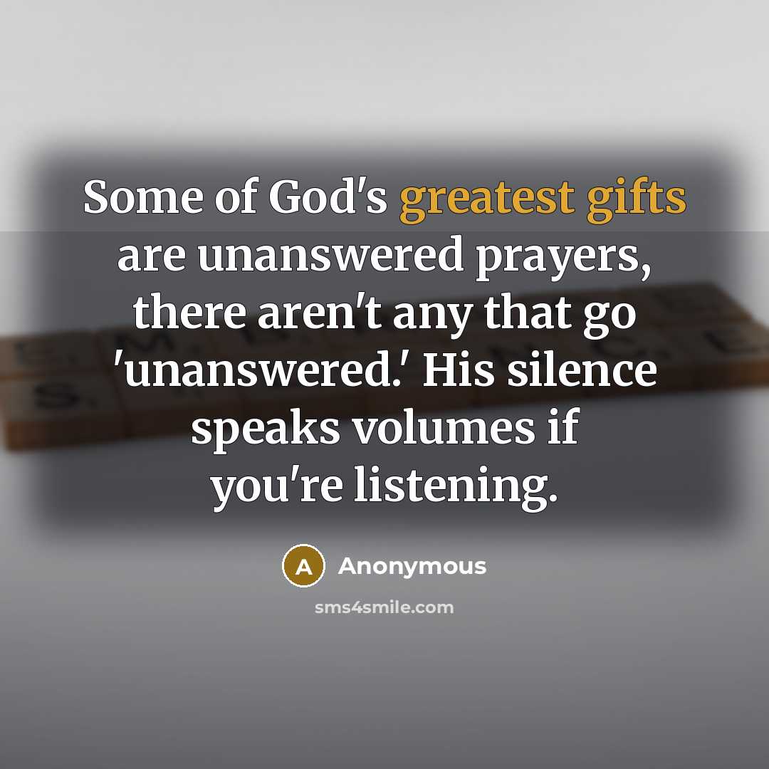 “Some of God's greatest gifts are unanswered prayers, there aren't any that go 'unanswered.' His silence speaks volumes if you're listening.” quote by Anonymous