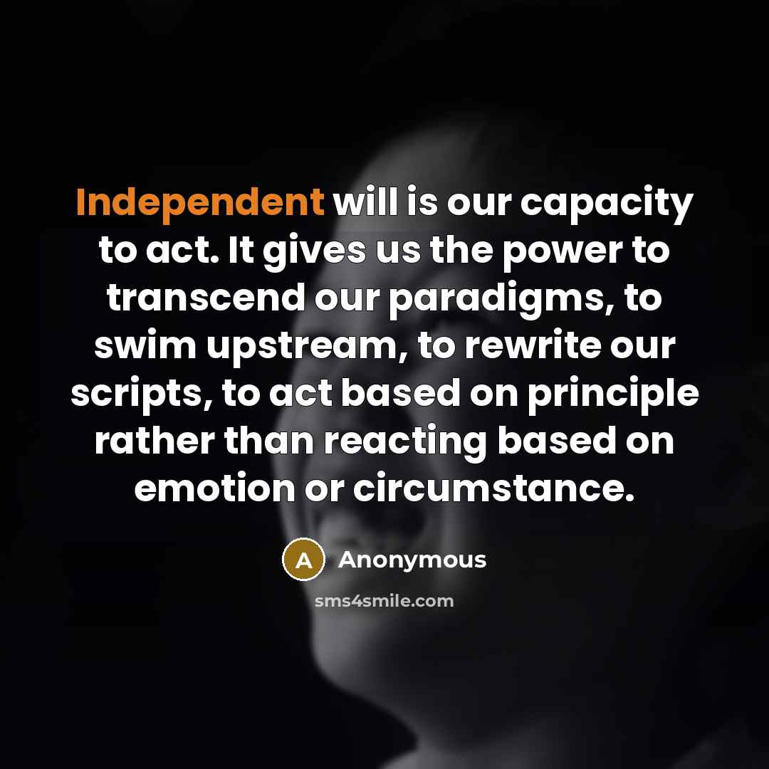 “Independent will is our capacity to act. It gives us the power to transcend our paradigms, to swim upstream, to rewrite our scripts, to act based on principle rather than reacting based on emotion or circumstance.” quote by Anonymous