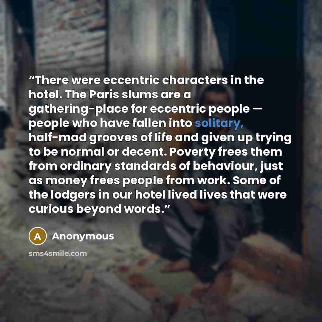 “There were eccentric characters in the hotel. The Paris slums are a gathering-place for eccentric people — people who have fallen into solitary, half-mad grooves of life and given up trying to be normal or decent. Poverty frees them from ordinary standards of behaviour, just as money frees people…” quote by Anonymous