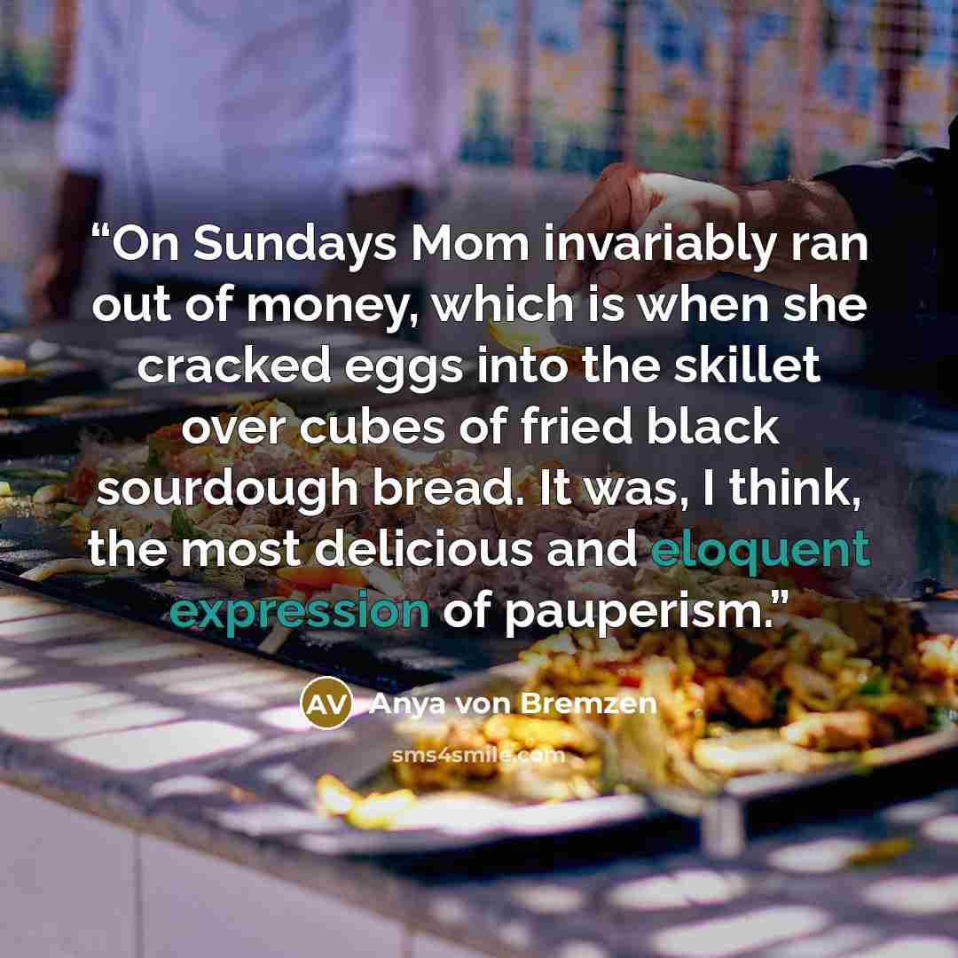 “On Sundays Mom invariably ran out of money, which is when she cracked eggs into the skillet over cubes of fried black sourdough bread. It was, I think, the most delicious and eloquent expression of pauperism.” quote by Anya Von Bremzen