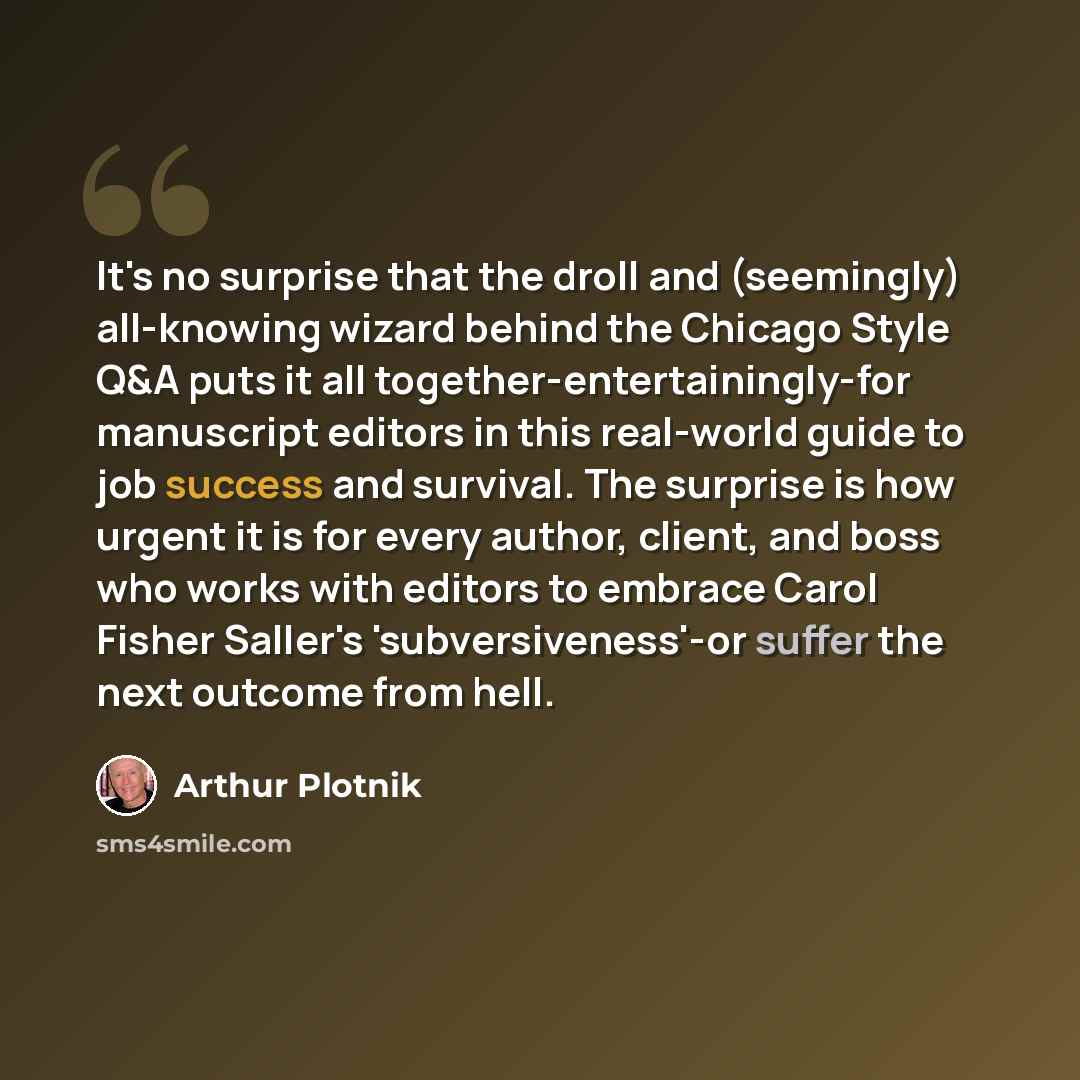 “It's no surprise that the droll and (seemingly) all-knowing wizard behind the Chicago Style Q&A puts it all together-entertainingly-for manuscript editors in this real-world guide to job success and survival. The surprise is how urgent it is for every author, client, and boss who works with…” quote by Arthur Plotnik