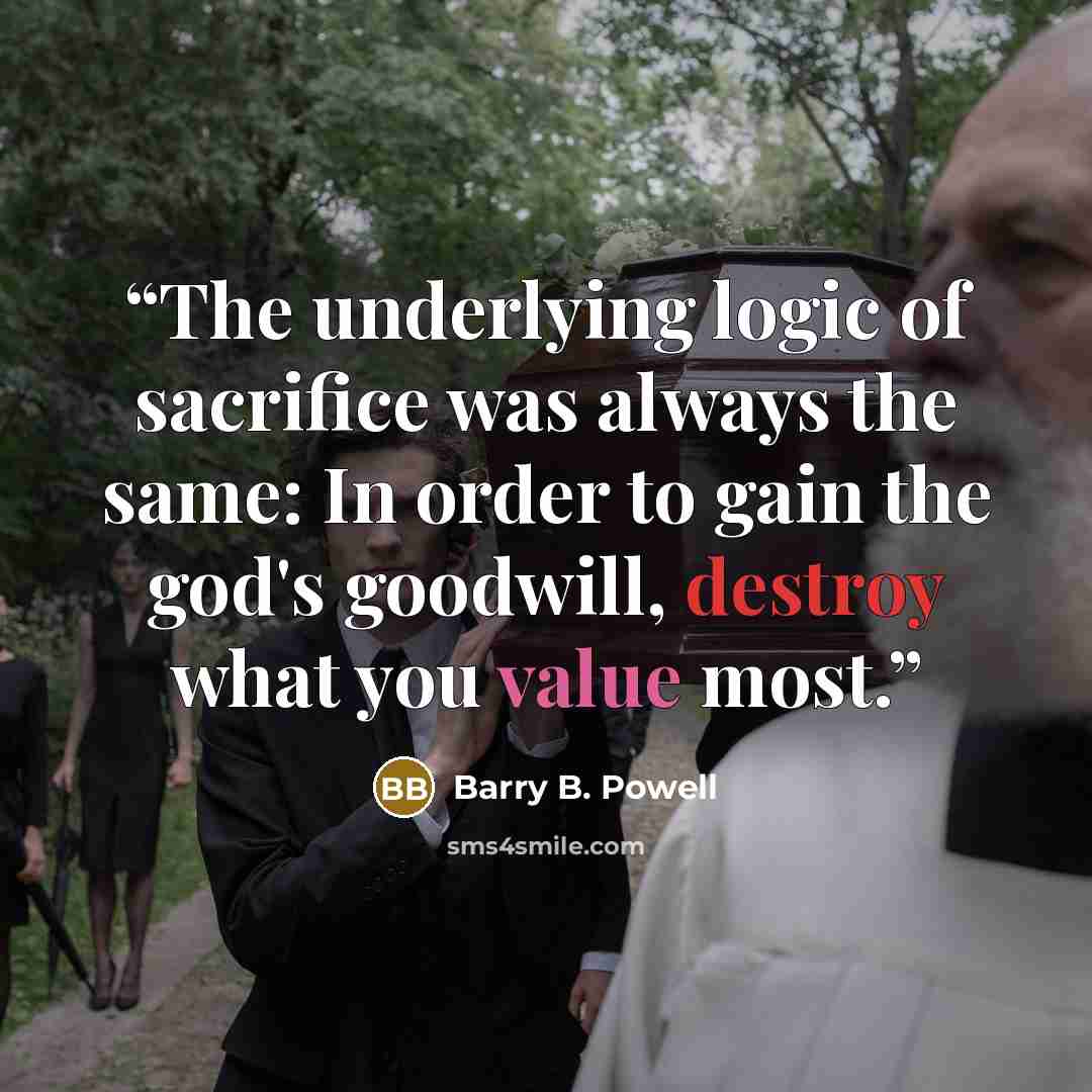 “The underlying logic of sacrifice was always the same: In order to gain the god's goodwill, destroy what you value most.” quote by Barry B. Powell