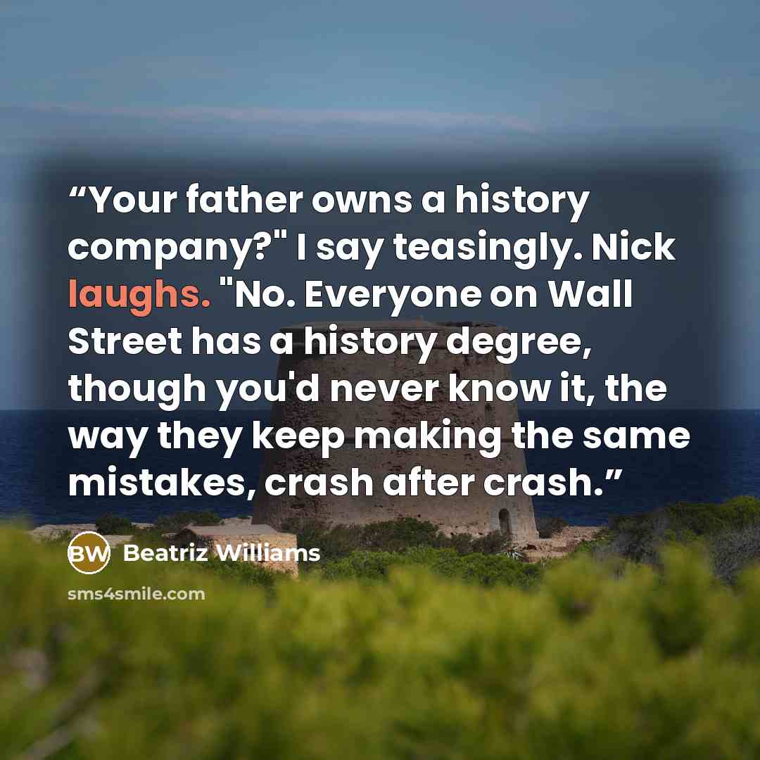 “Your father owns a history company?" I say teasingly. Nick laughs. "No. Everyone on Wall Street has a history degree, though you'd never know it, the way they keep making the same mistakes, crash after crash.” quote by Beatriz Williams