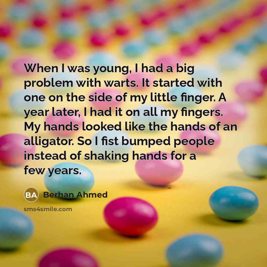 “When I was young, I had a big problem with warts. It started with one on the side of my little finger. A year later, I had it on all my fingers. My hands looked like the hands of an alligator. So I fist bumped people instead of shaking hands for a few years.” quote by Berhan Ahmed