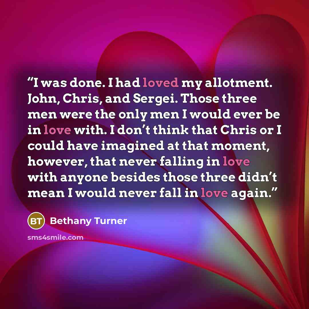 “I was done. I had loved my allotment. John, Chris, and Sergei. Those three men were the only men I would ever be in love with. I don’t think that Chris or I could have imagined at that moment, however, that never falling in love with anyone besides those three didn’t mean I would never fall in…” quote by Bethany Turner