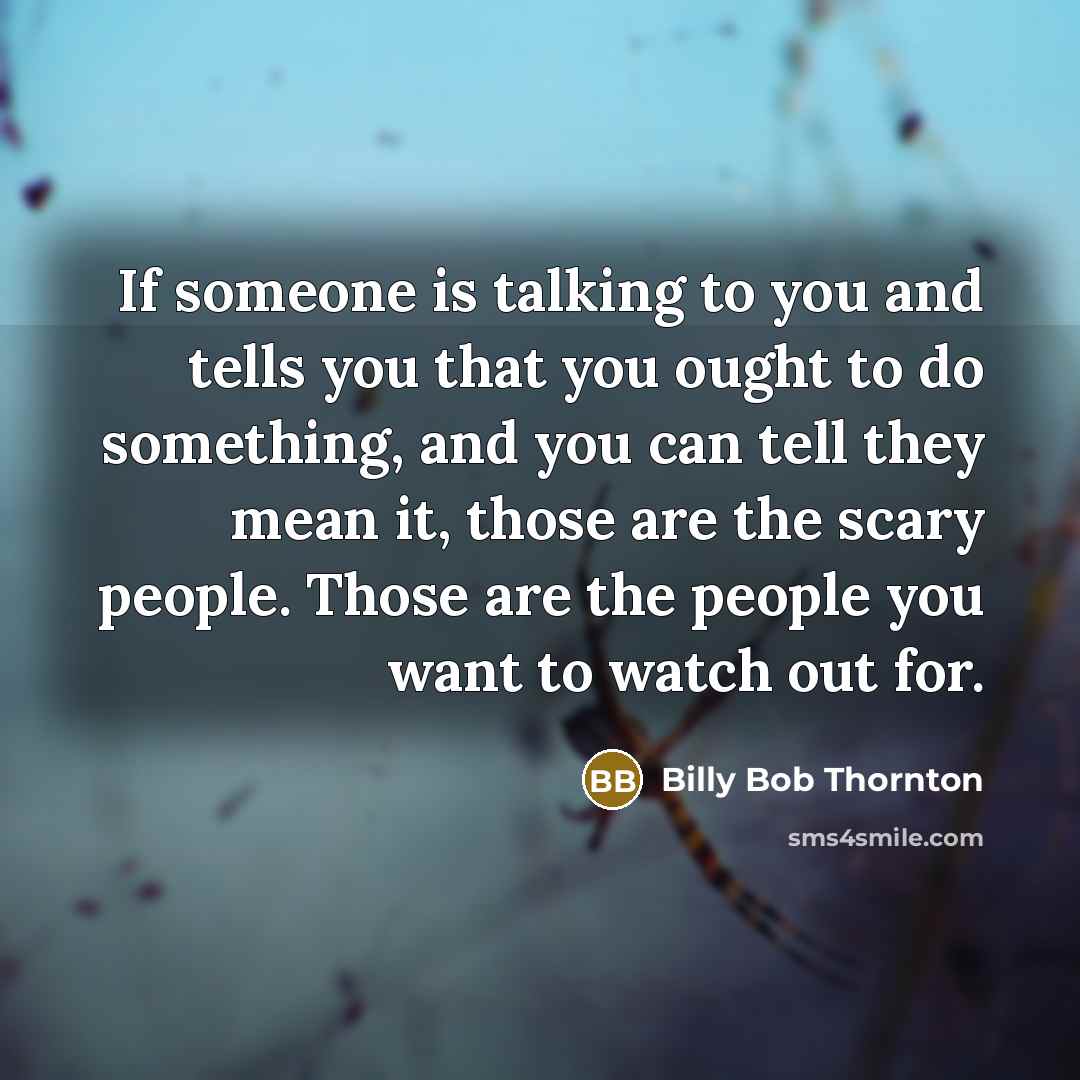 “If someone is talking to you and tells you that you ought to do something, and you can tell they mean it, those are the scary people. Those are the people you want to watch out for.” quote by Billy Bob Thornton