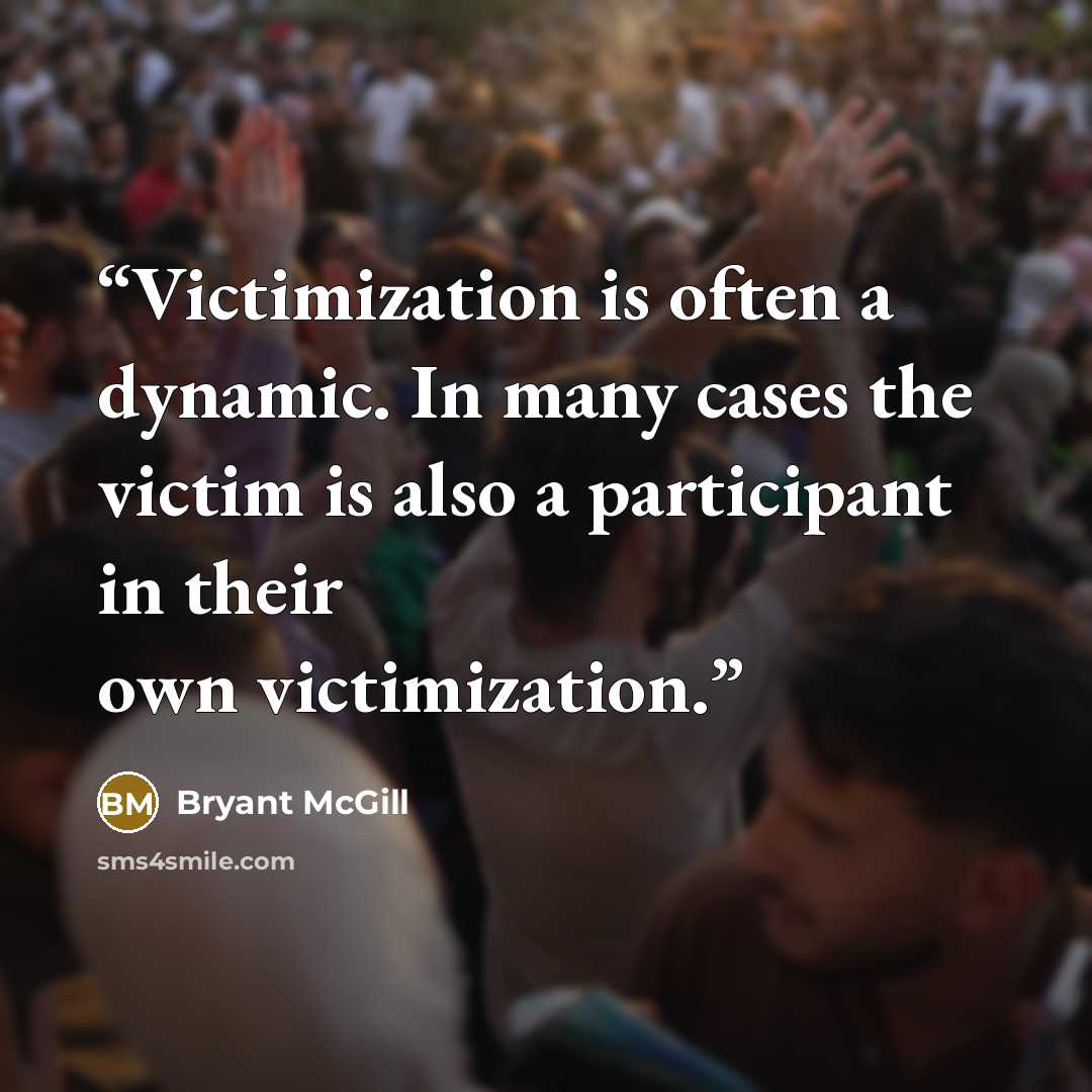 “Victimization is often a dynamic. In many cases the victim is also a participant in their own victimization.” quote by Bryant McGill
