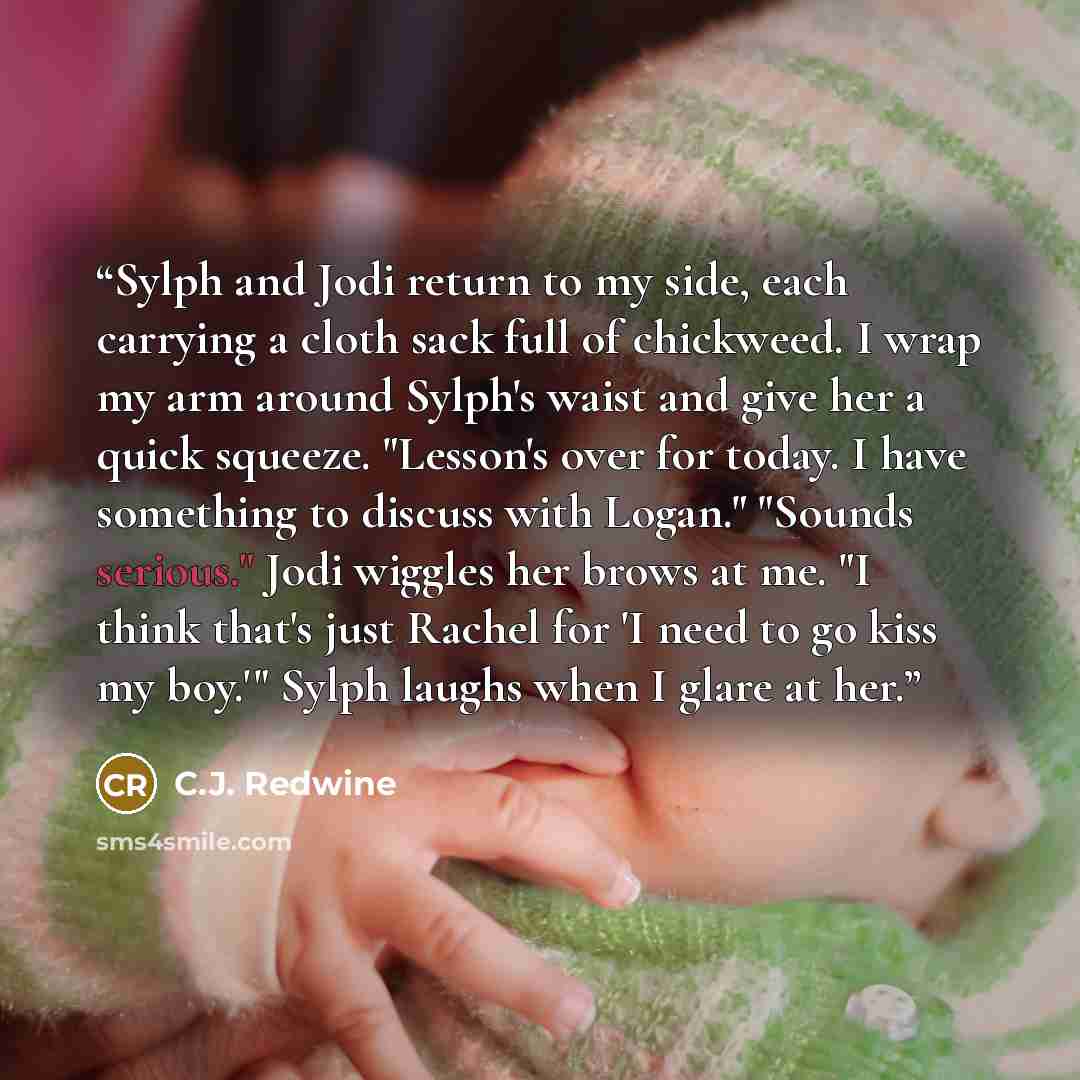“Sylph and Jodi return to my side, each carrying a cloth sack full of chickweed. I wrap my arm around Sylph's waist and give her a quick squeeze. "Lesson's over for today. I have something to discuss with Logan." "Sounds serious." Jodi wiggles her brows at me. "I think that's just Rachel for 'I…” quote by C.J. Redwine