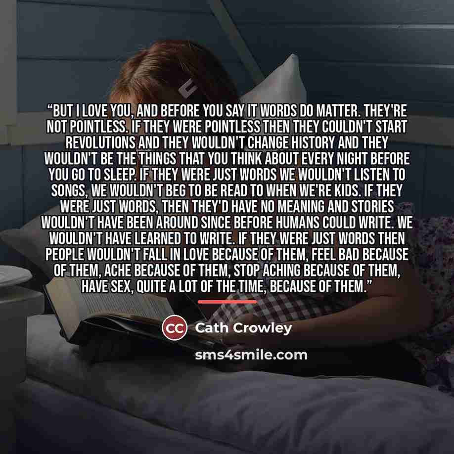 “But I love you, and before you say it words do matter. They're not pointless. If they were pointless then they couldn't start revolutions and they wouldn't change history and they wouldn't be the things that you think about every night before you go to sleep. If they were just words we wouldn't…” quote by Cath Crowley