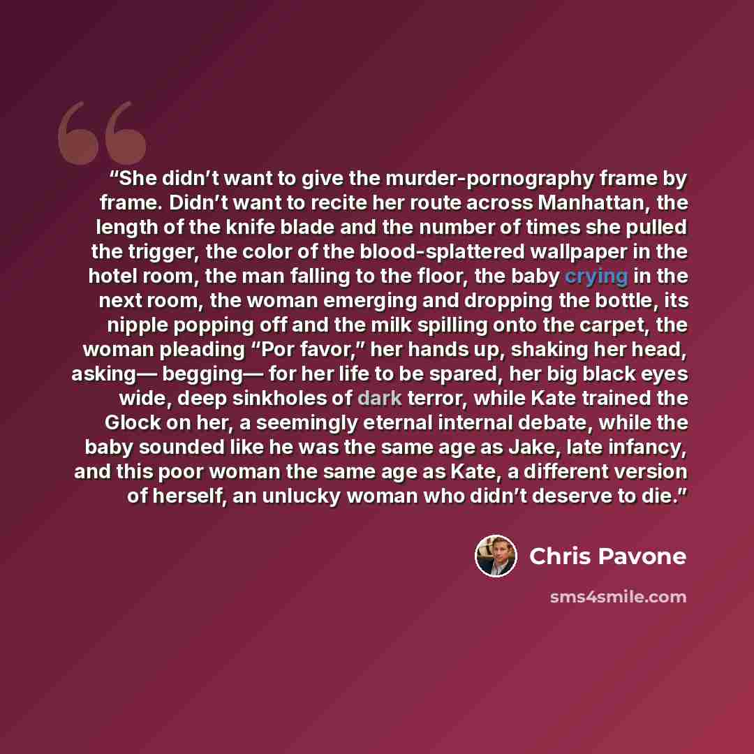 “She didn’t want to give the murder-pornography frame by frame. Didn’t want to recite her route across Manhattan, the length of the knife blade and the number of times she pulled the trigger, the color of the blood-splattered wallpaper in the hotel room, the man falling to the floor, the baby…” quote by Chris Pavone