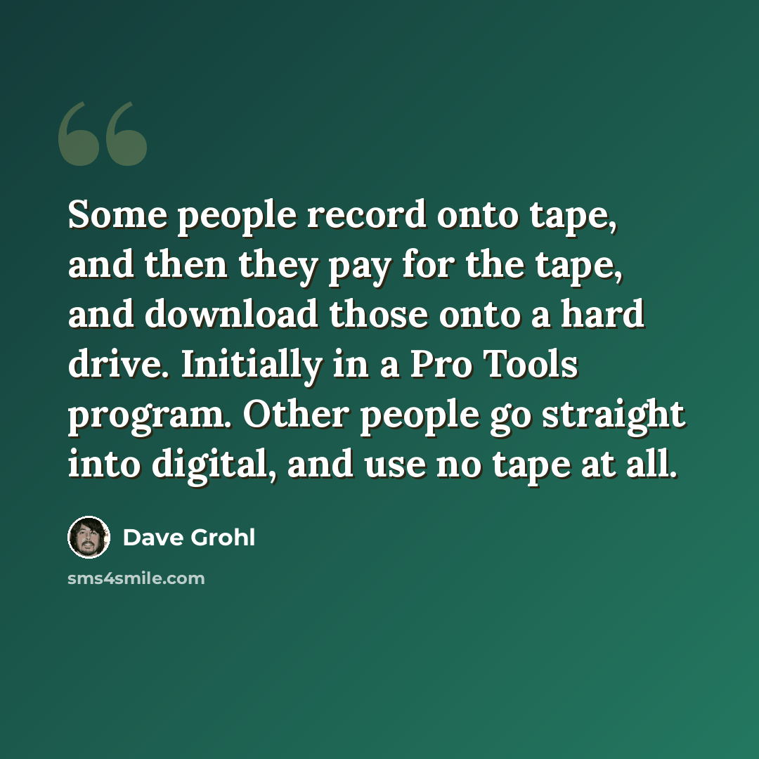 “Some people record onto tape, and then they pay for the tape, and download those onto a hard drive. Initially in a Pro Tools program. Other people go straight into digital, and use no tape at all.” quote by Dave Grohl