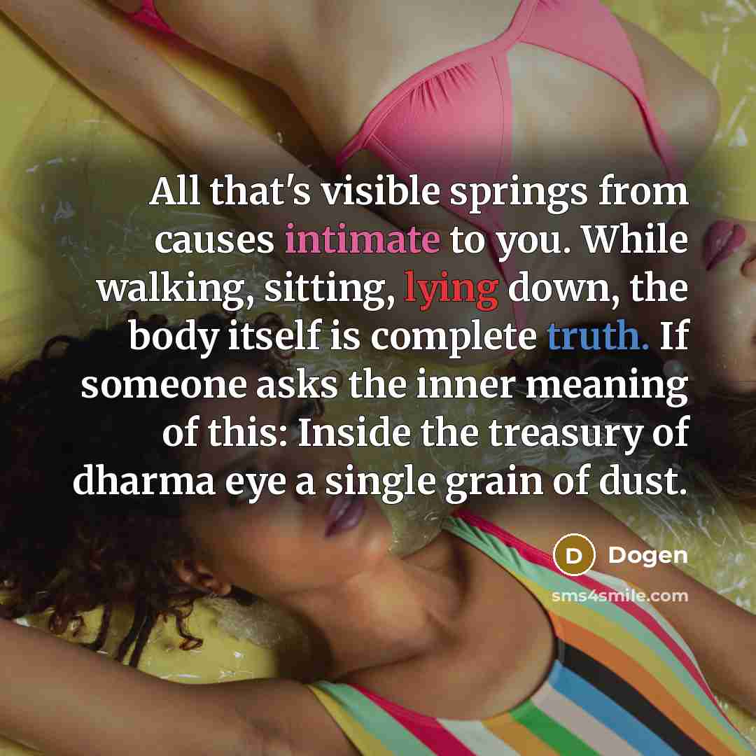 “All that's visible springs from causes intimate to you. While walking, sitting, lying down, the body itself is complete truth. If someone asks the inner meaning of this: Inside the treasury of dharma eye a single grain of dust.” quote by Dogen