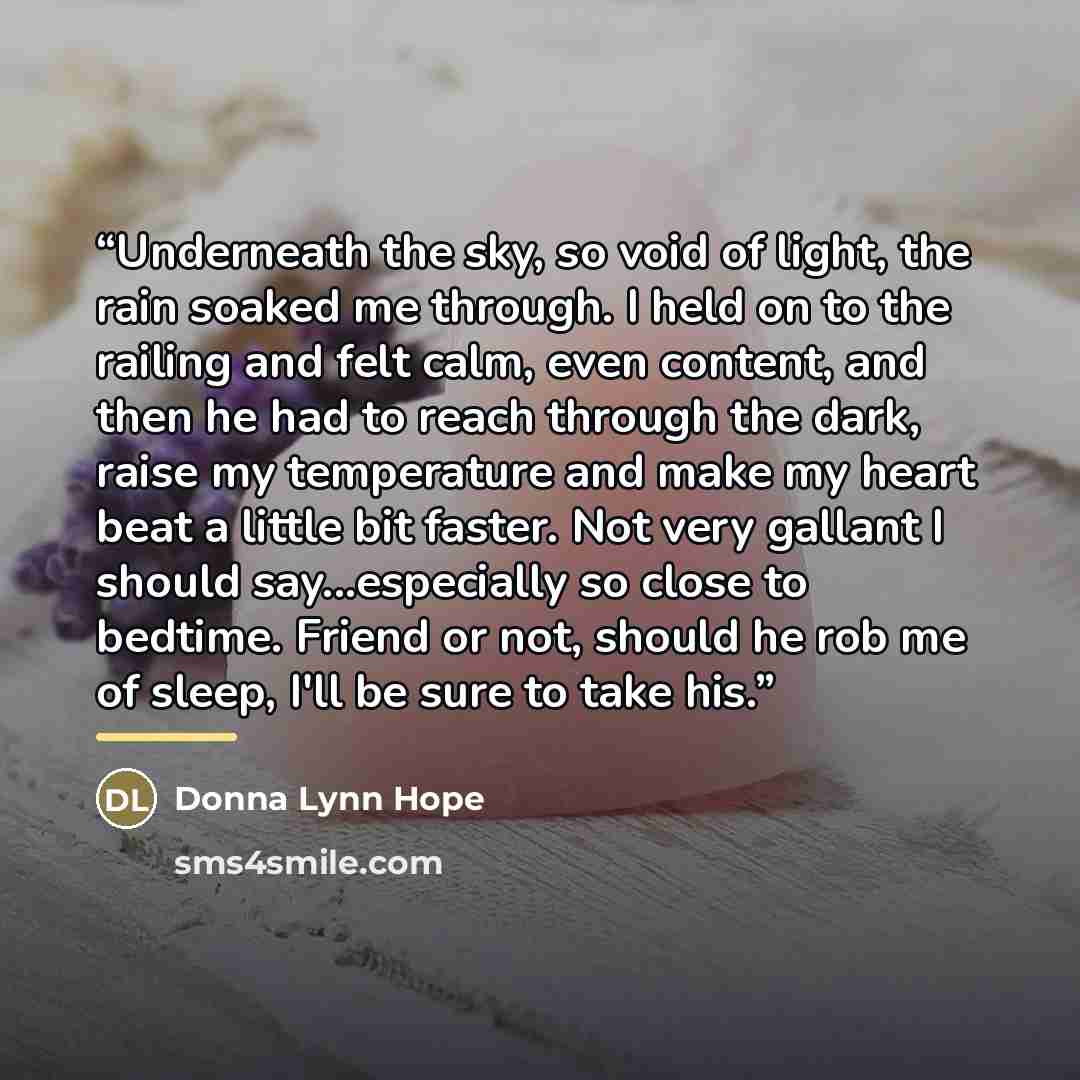 “Underneath the sky, so void of light, the rain soaked me through. I held on to the railing and felt calm, even content, and then he had to reach through the dark, raise my temperature and make my heart beat a little bit faster. Not very gallant I should say...especially so close to bedtime. Friend…” quote by Donna Lynn Hope