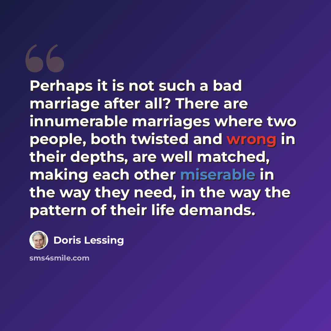 “Perhaps it is not such a bad marriage after all? There are innumerable marriages where two people, both twisted and wrong in their depths, are well matched, making each other miserable in the way they need, in the way the pattern of their life demands.” quote by Doris Lessing