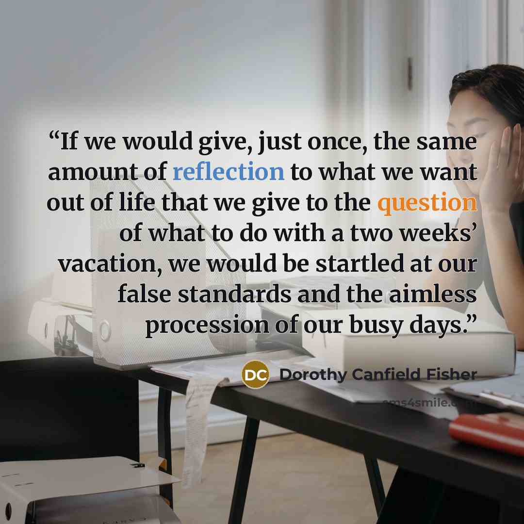 “If we would give, just once, the same amount of reflection to what we want out of life that we give to the question of what to do with a two weeks’ vacation, we would be startled at our false standards and the aimless procession of our busy days.” quote by Dorothy Canfield Fisher