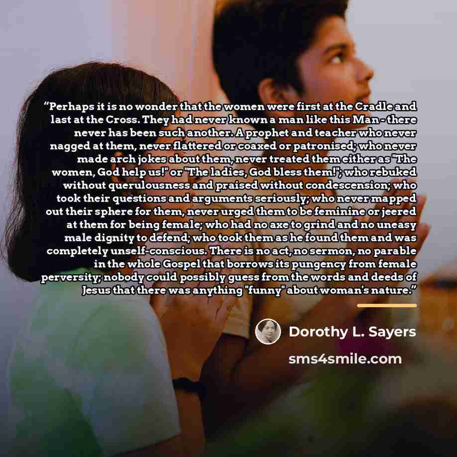 “Perhaps it is no wonder that the women were first at the Cradle and last at the Cross. They had never known a man like this Man - there never has been such another. A prophet and teacher who never nagged at them, never flattered or coaxed or patronised; who never made arch jokes about them, never…” quote by Dorothy L. Sayers