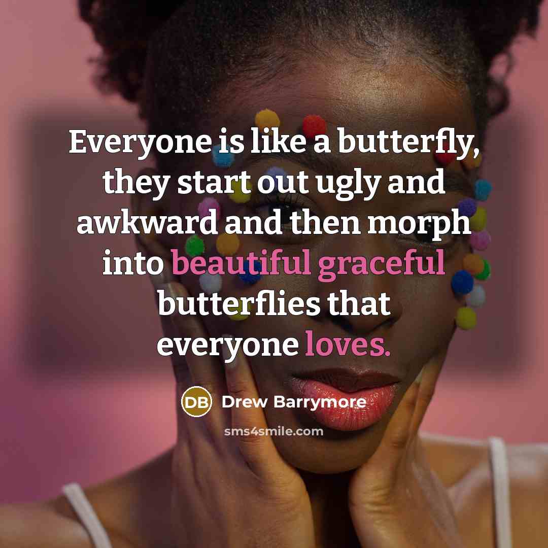 “Everyone is like a butterfly, they start out ugly and awkward and then morph into beautiful graceful butterflies that everyone loves.” quote by Drew Barrymore