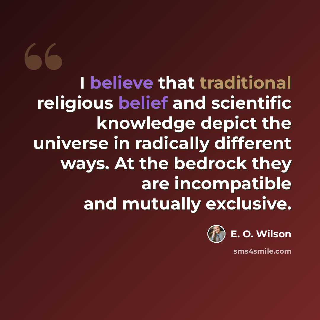 “I believe that traditional religious belief and scientific knowledge depict the universe in radically different ways. At the bedrock they are incompatible and mutually exclusive.” quote by E. O. Wilson