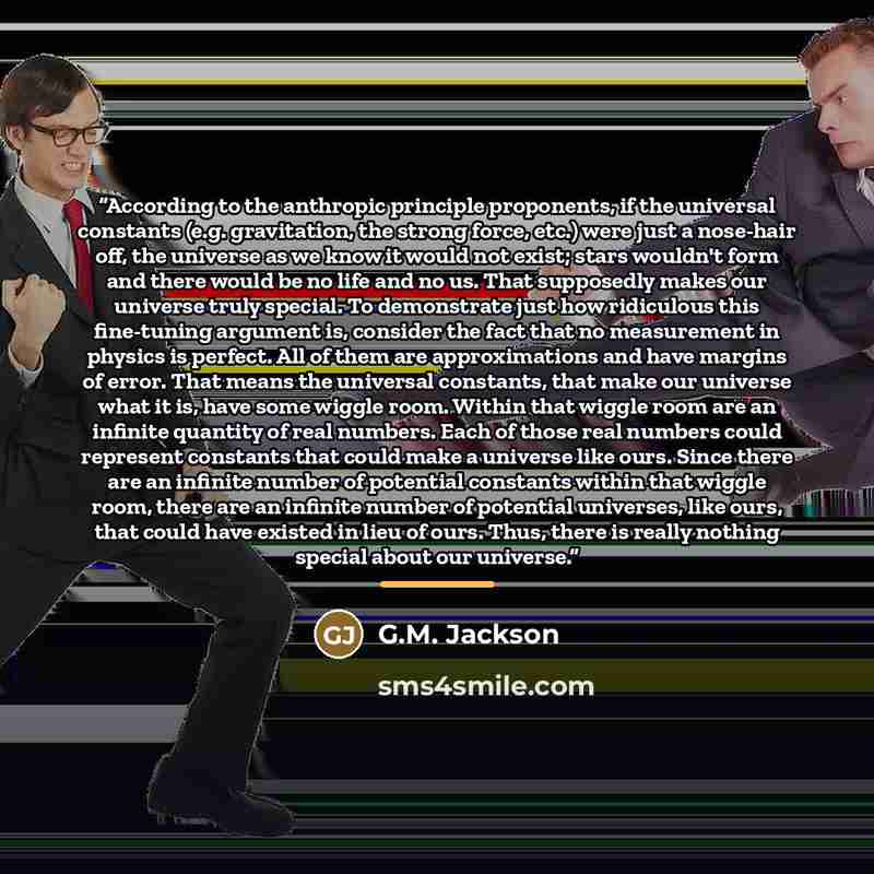 “According to the anthropic principle proponents, if the universal constants (e.g. gravitation, the strong force, etc.) were just a nose-hair off, the universe as we know it would not exist; stars wouldn't form and there would be no life and no us. That supposedly makes our universe truly special…” quote by G.M. Jackson