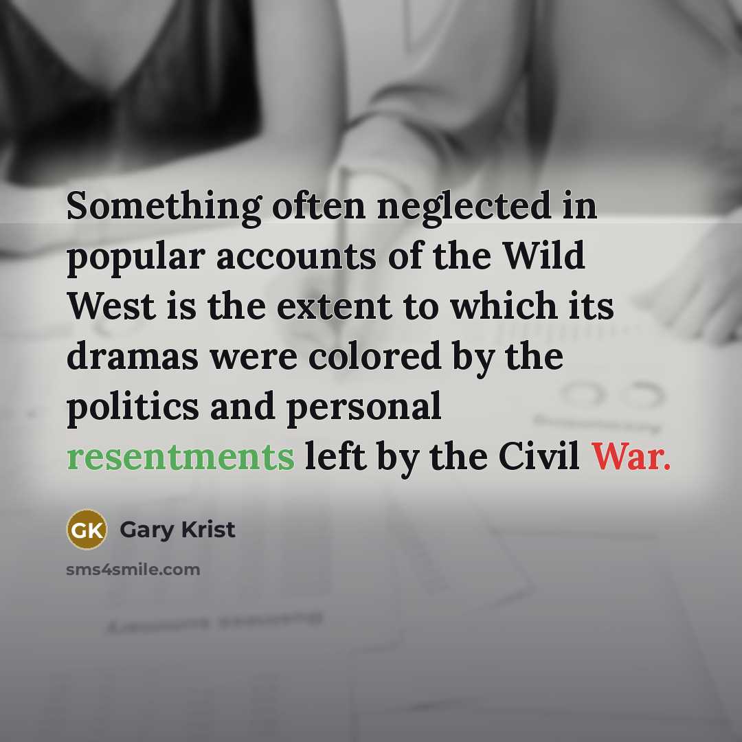 “Something often neglected in popular accounts of the Wild West is the extent to which its dramas were colored by the politics and personal resentments left by the Civil War.” quote by Gary Krist