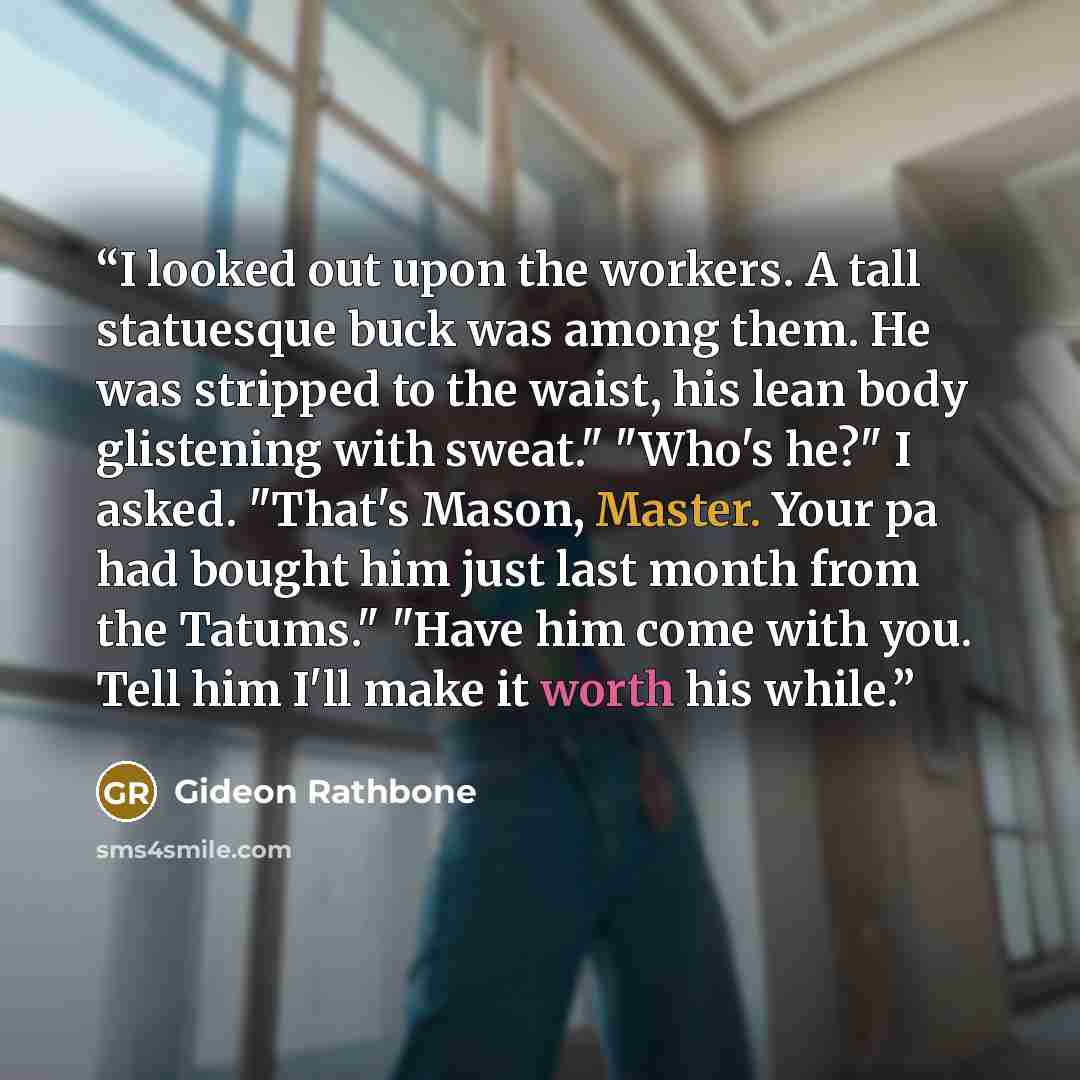 “I looked out upon the workers. A tall statuesque buck was among them. He was stripped to the waist, his lean body glistening with sweat." "Who's he?" I asked. "That's Mason, Master. Your pa had bought him just last month from the Tatums." "Have him come with you. Tell him I'll make it worth his…” quote by Gideon Rathbone