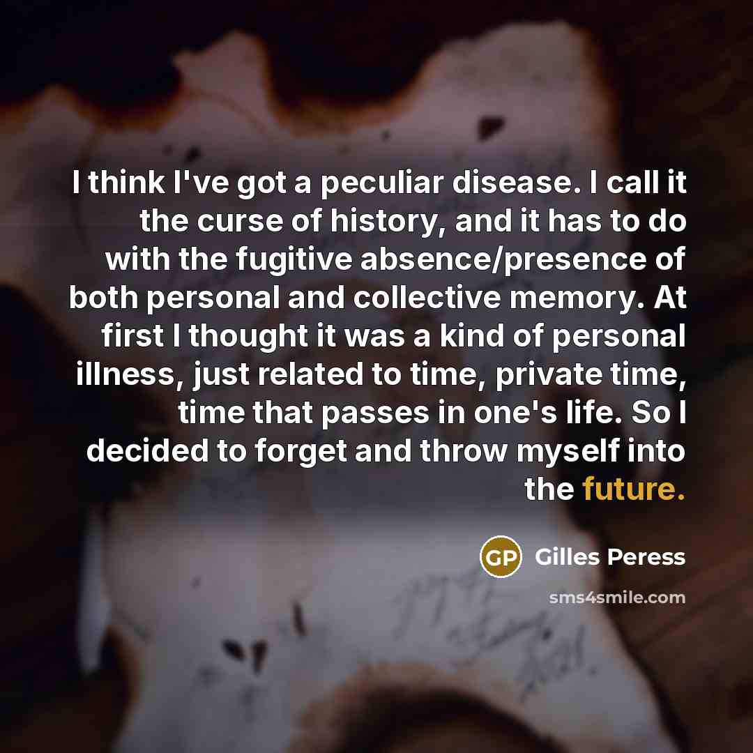 “I think I've got a peculiar disease. I call it the curse of history, and it has to do with the fugitive absence/presence of both personal and collective memory. At first I thought it was a kind of personal illness, just related to time, private time, time that passes in one's life. So I decided to…” quote by Gilles Peress