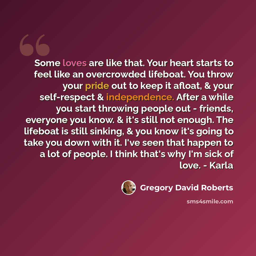 “Some loves are like that. Your heart starts to feel like an overcrowded lifeboat. You throw your pride out to keep it afloat, & your self-respect & independence. After a while you start throwing people out - friends, everyone you know. & it's still not enough. The lifeboat is still sinking, & you…” quote by Gregory David Roberts