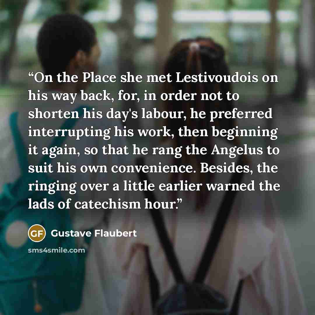 “On the Place she met Lestivoudois on his way back, for, in order not to shorten his day's labour, he preferred interrupting his work, then beginning it again, so that he rang the Angelus to suit his own convenience. Besides, the ringing over a little earlier warned the lads of catechism hour.” quote by Gustave Flaubert