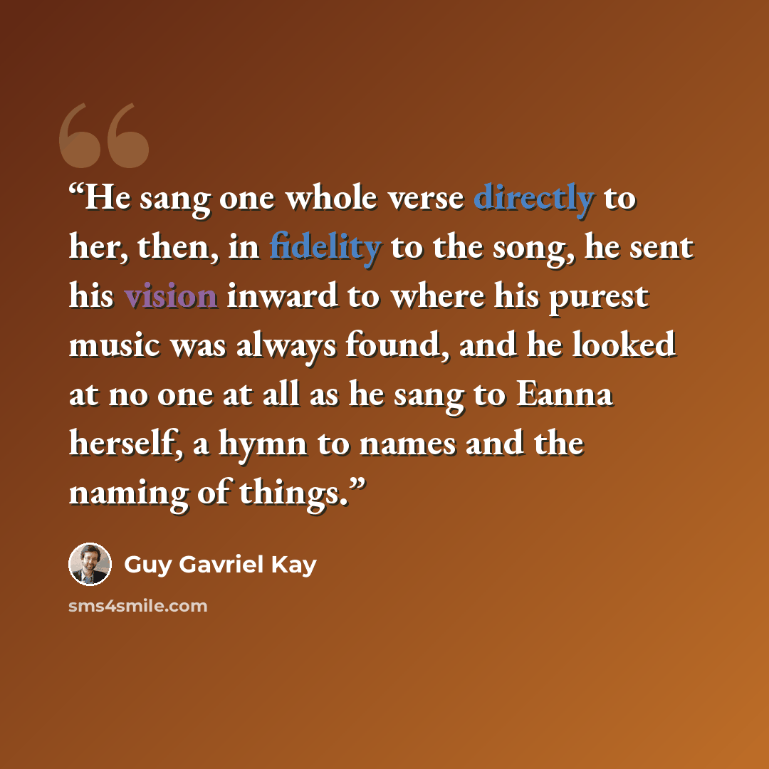 “He sang one whole verse directly to her, then, in fidelity to the song, he sent his vision inward to where his purest music was always found, and he looked at no one at all as he sang to Eanna herself, a hymn to names and the naming of things.” quote by Guy Gavriel Kay
