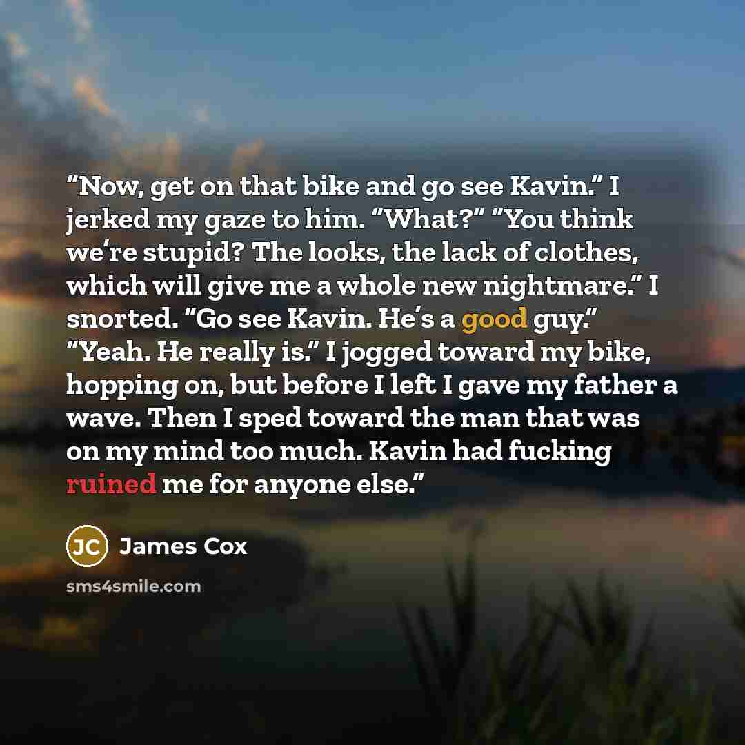 “Now, get on that bike and go see Kavin.” I jerked my gaze to him. “What?” “You think we’re stupid? The looks, the lack of clothes, which will give me a whole new nightmare.” I snorted. “Go see Kavin. He’s a good guy.” “Yeah. He really is.” I jogged toward my bike, hopping on, but before I left I…” quote by James Cox