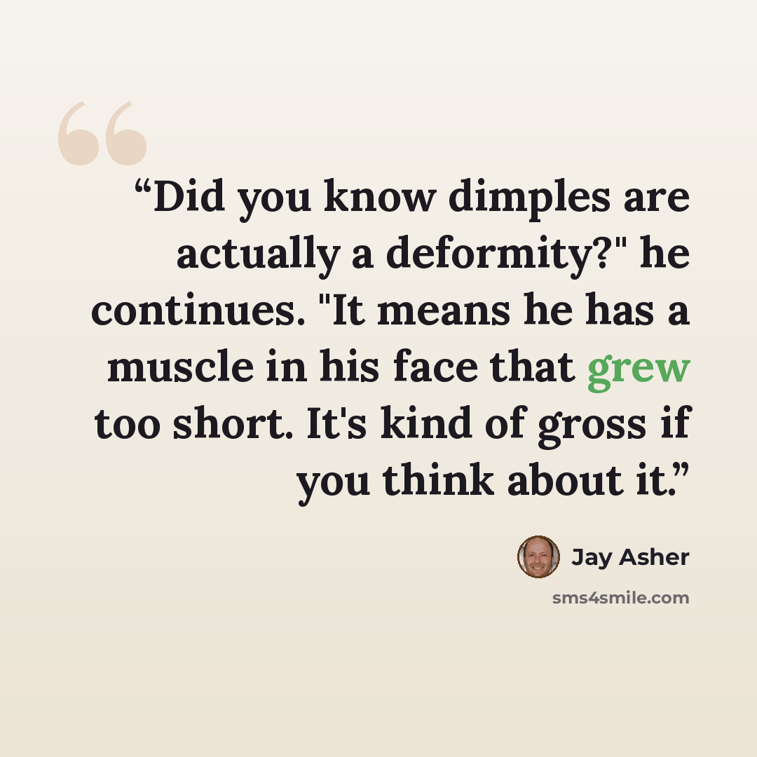 “Did you know dimples are actually a deformity?" he continues. "It means he has a muscle in his face that grew too short. It's kind of gross if you think about it.” quote by Jay Asher