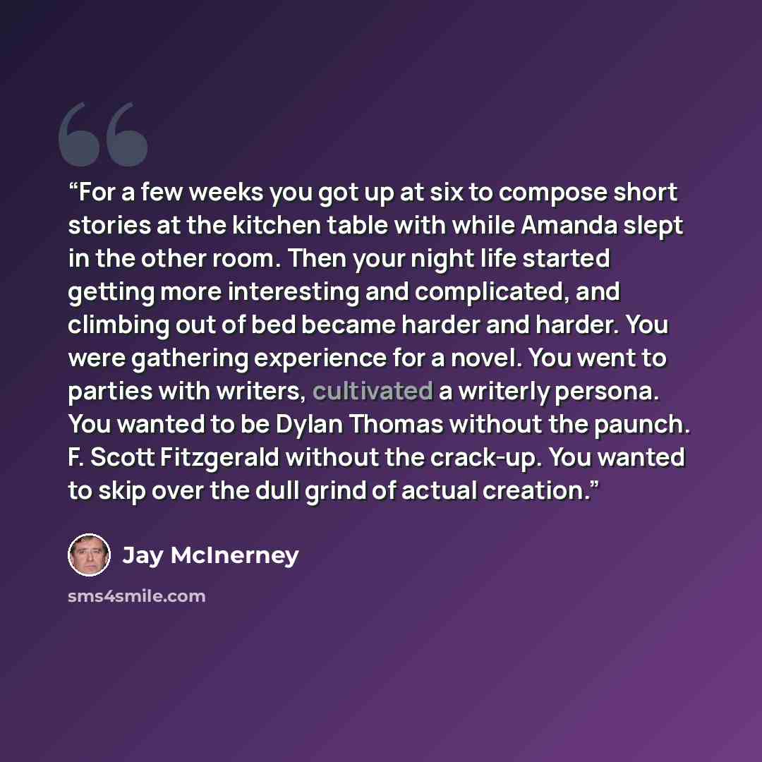 “For a few weeks you got up at six to compose short stories at the kitchen table with while Amanda slept in the other room. Then your night life started getting more interesting and complicated, and climbing out of bed became harder and harder. You were gathering experience for a novel. You went to…” quote by Jay McInerney