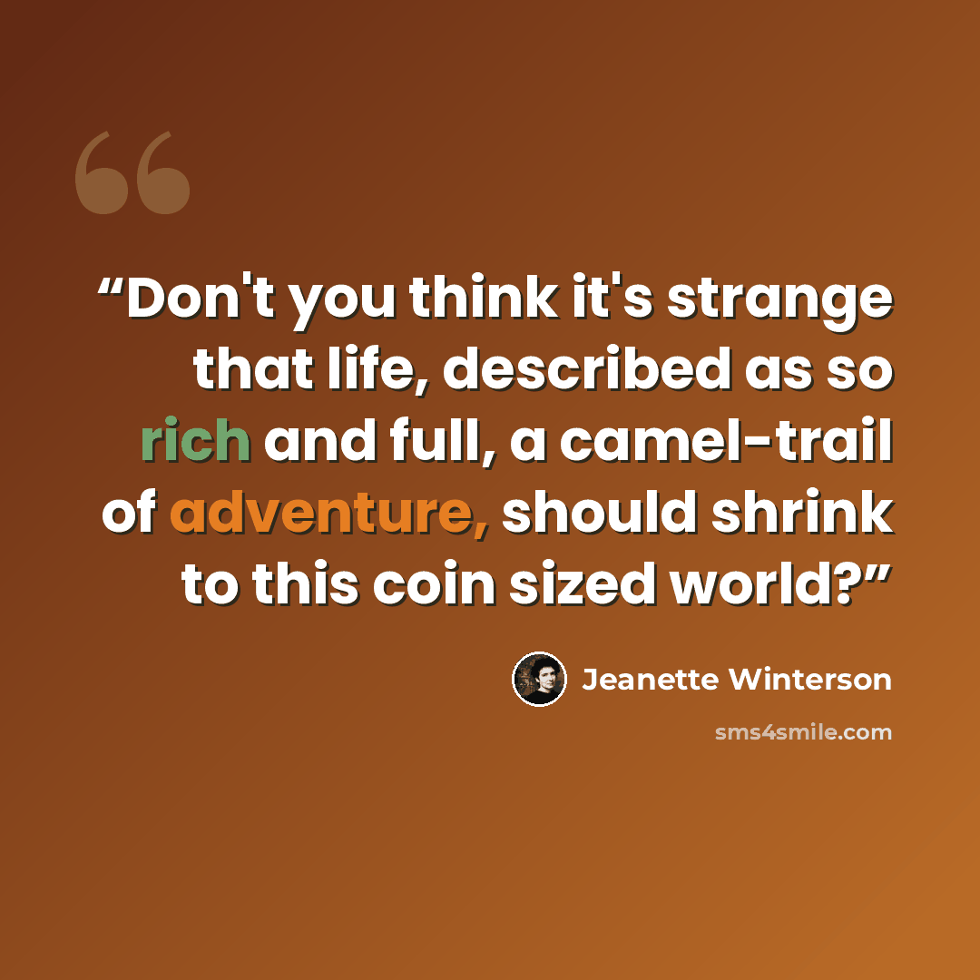 “Don't you think it's strange that life, described as so rich and full, a camel-trail of adventure, should shrink to this coin sized world?” quote by Jeanette Winterson