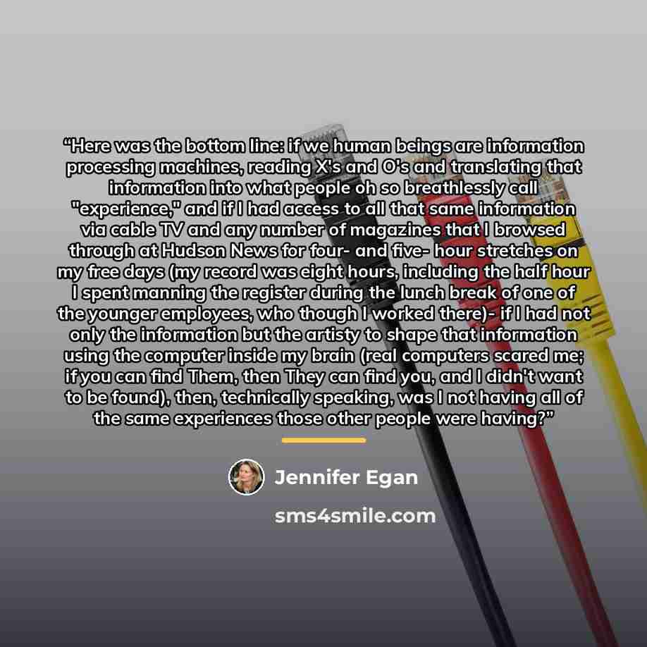 “Here was the bottom line: if we human beings are information processing machines, reading X's and O's and translating that information into what people oh so breathlessly call "experience," and if I had access to all that same information via cable TV and any number of magazines that I browsed…” quote by Jennifer Egan