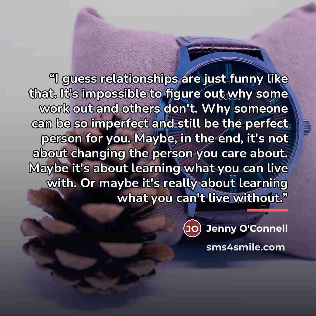 “I guess relationships are just funny like that. It's impossible to figure out why some work out and others don't. Why someone can be so imperfect and still be the perfect person for you. Maybe, in the end, it's not about changing the person you care about. Maybe it's about learning what you can…” quote by Jenny O'Connell