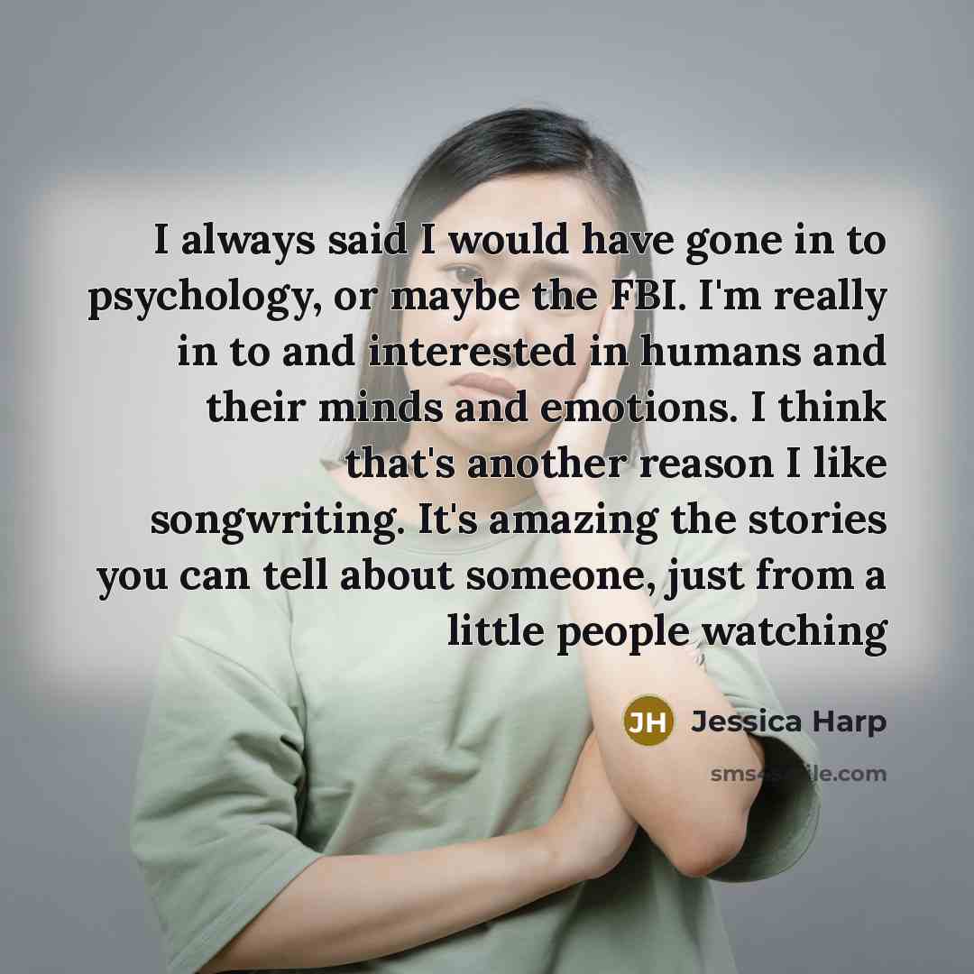 “I always said I would have gone in to psychology, or maybe the FBI. I'm really in to and interested in humans and their minds and emotions. I think that's another reason I like songwriting. It's amazing the stories you can tell about someone, just from a little people watching” quote by Jessica Harp