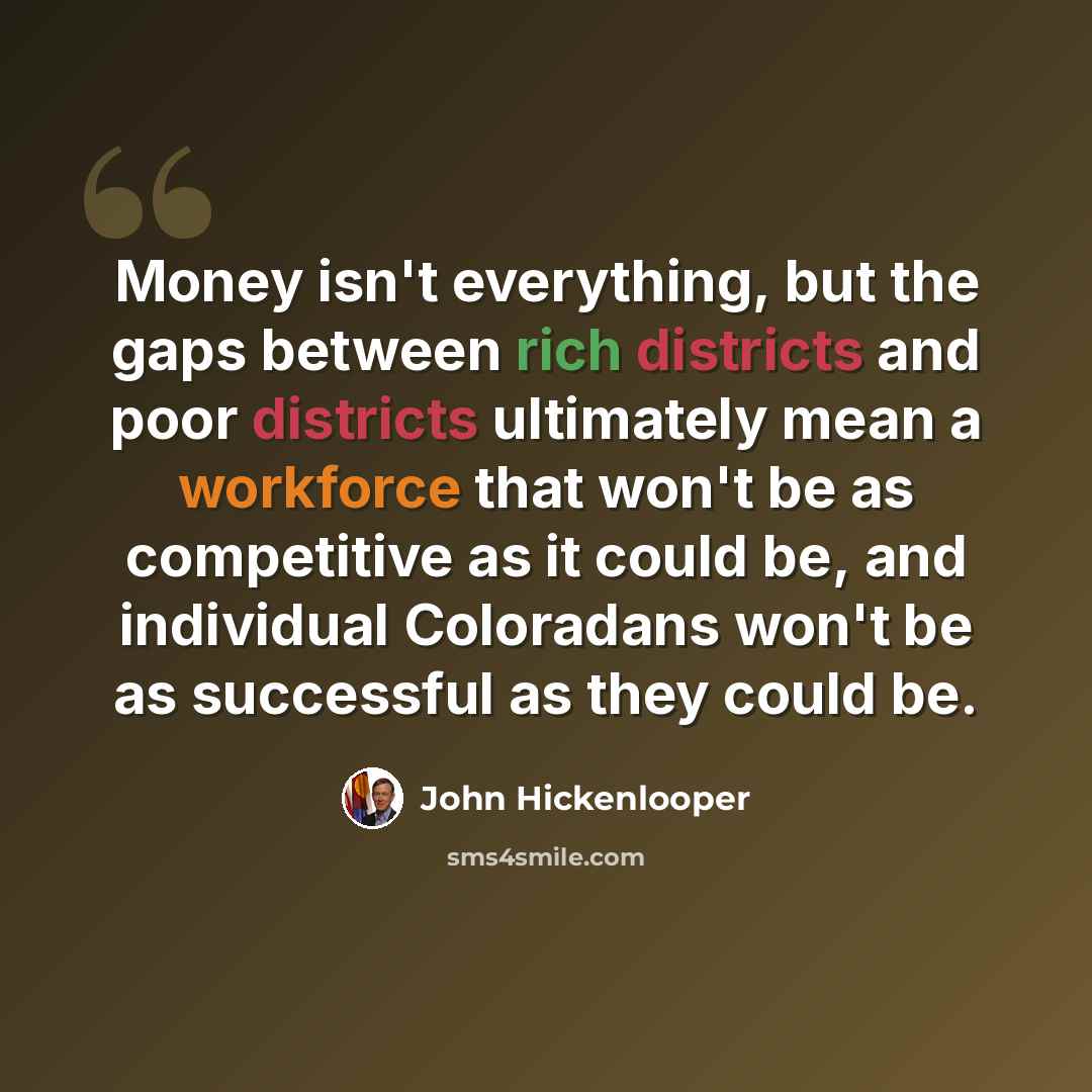 “Money isn't everything, but the gaps between rich districts and poor districts ultimately mean a workforce that won't be as competitive as it could be, and individual Coloradans won't be as successful as they could be.” quote by John Hickenlooper