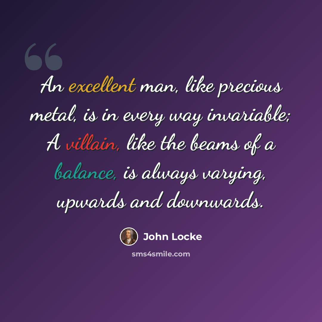 “An excellent man, like precious metal, is in every way invariable; A villain, like the beams of a balance, is always varying, upwards and downwards.” quote by John Locke