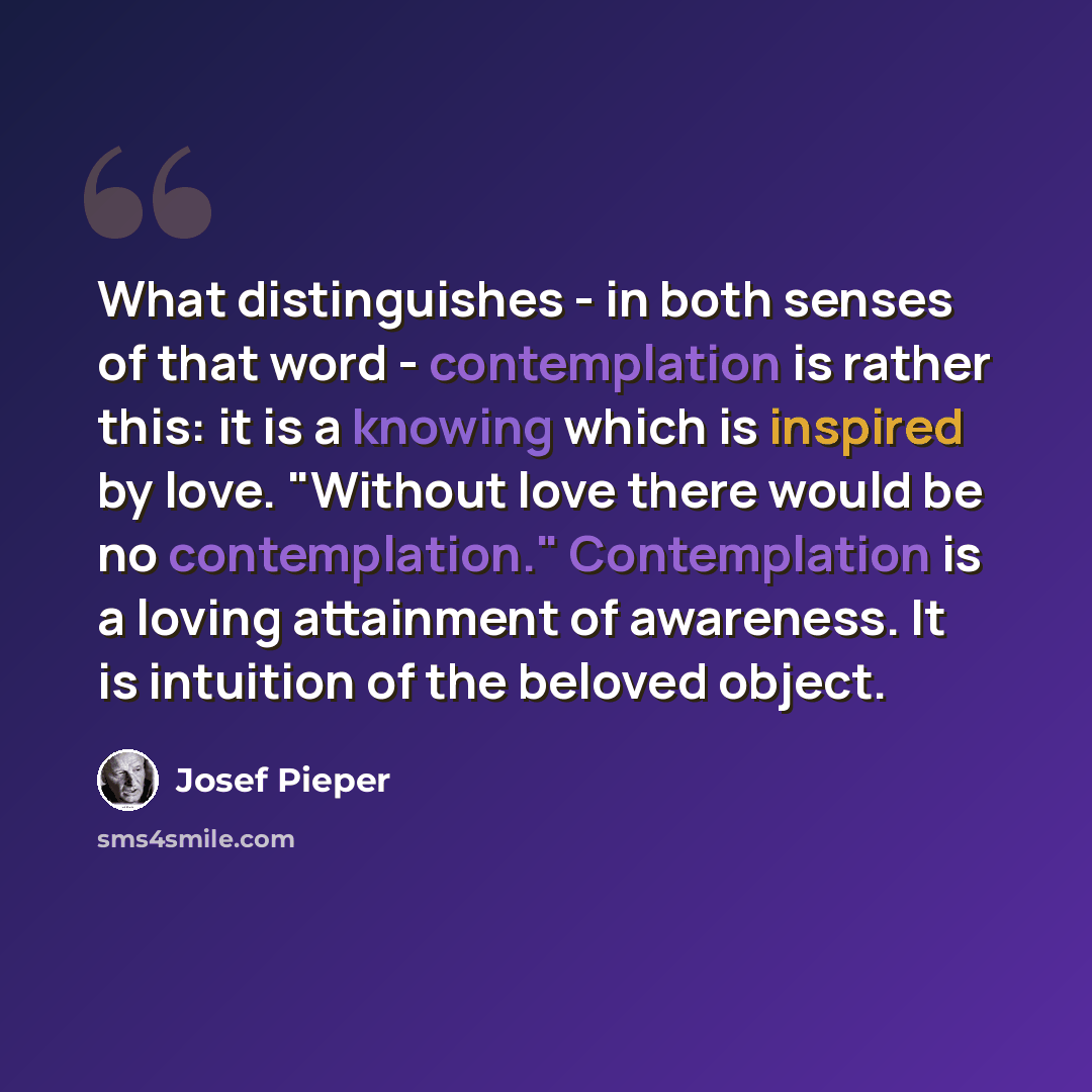 “What distinguishes - in both senses of that word - contemplation is rather this: it is a knowing which is inspired by love. "Without love there would be no contemplation." Contemplation is a loving attainment of awareness. It is intuition of the beloved object.” quote by Josef Pieper