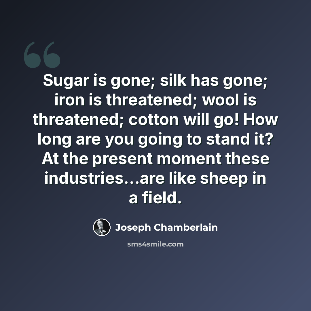 “Sugar is gone; silk has gone; iron is threatened; wool is threatened; cotton will go! How long are you going to stand it? At the present moment these industries...are like sheep in a field.” quote by Joseph Chamberlain