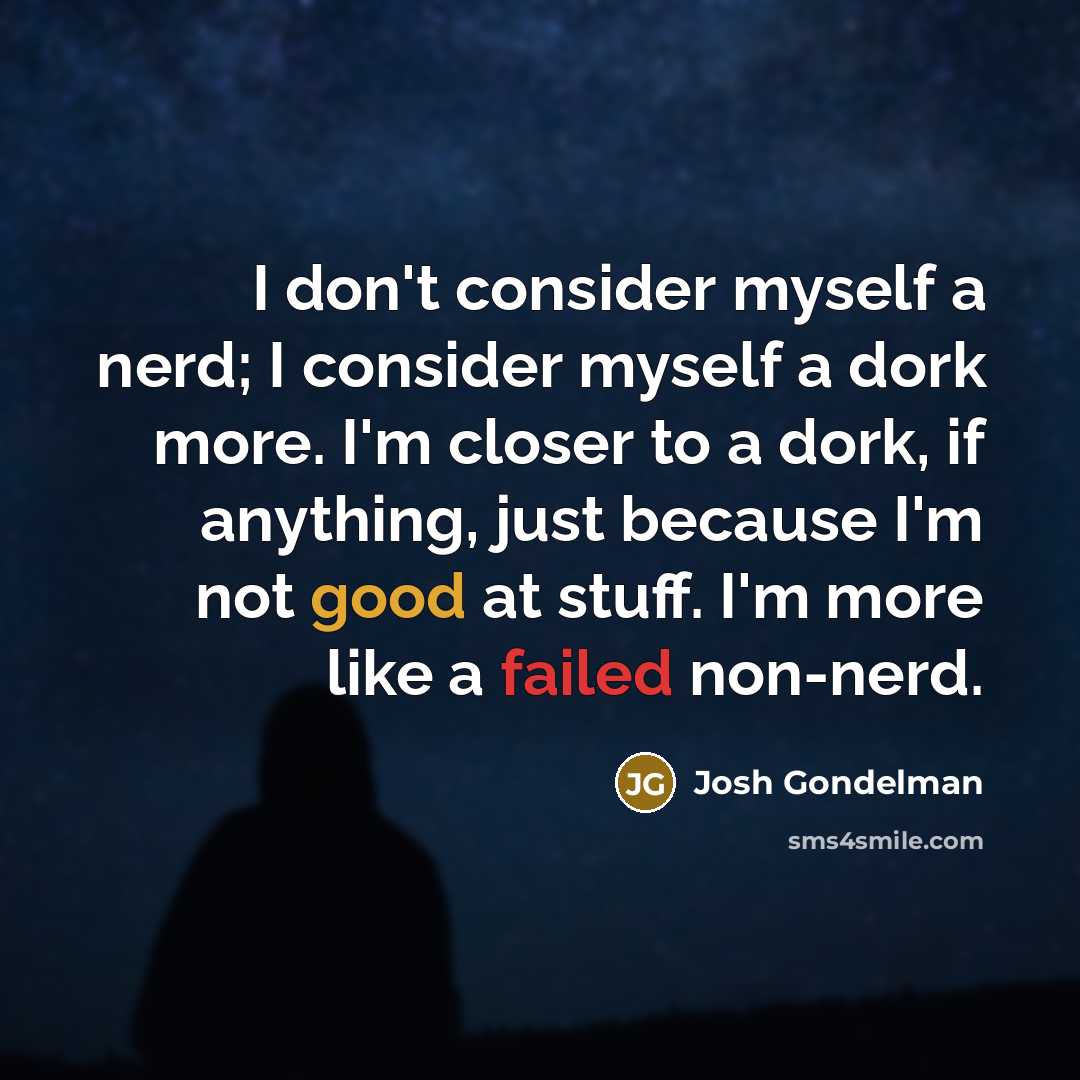 “I don't consider myself a nerd; I consider myself a dork more. I'm closer to a dork, if anything, just because I'm not good at stuff. I'm more like a failed non-nerd.” quote by Josh Gondelman