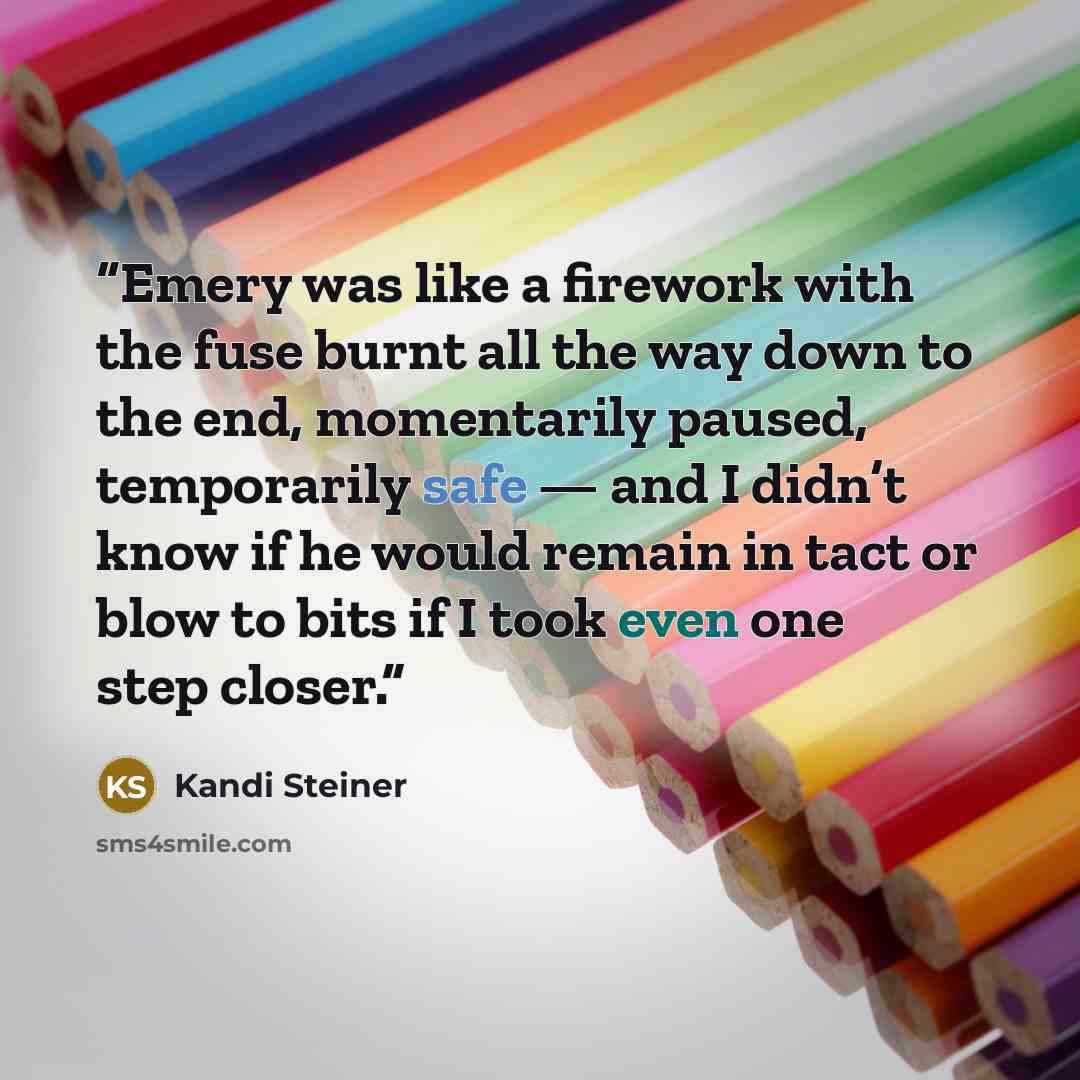 “Emery was like a firework with the fuse burnt all the way down to the end, momentarily paused, temporarily safe — and I didn’t know if he would remain in tact or blow to bits if I took even one step closer.” quote by Kandi Steiner