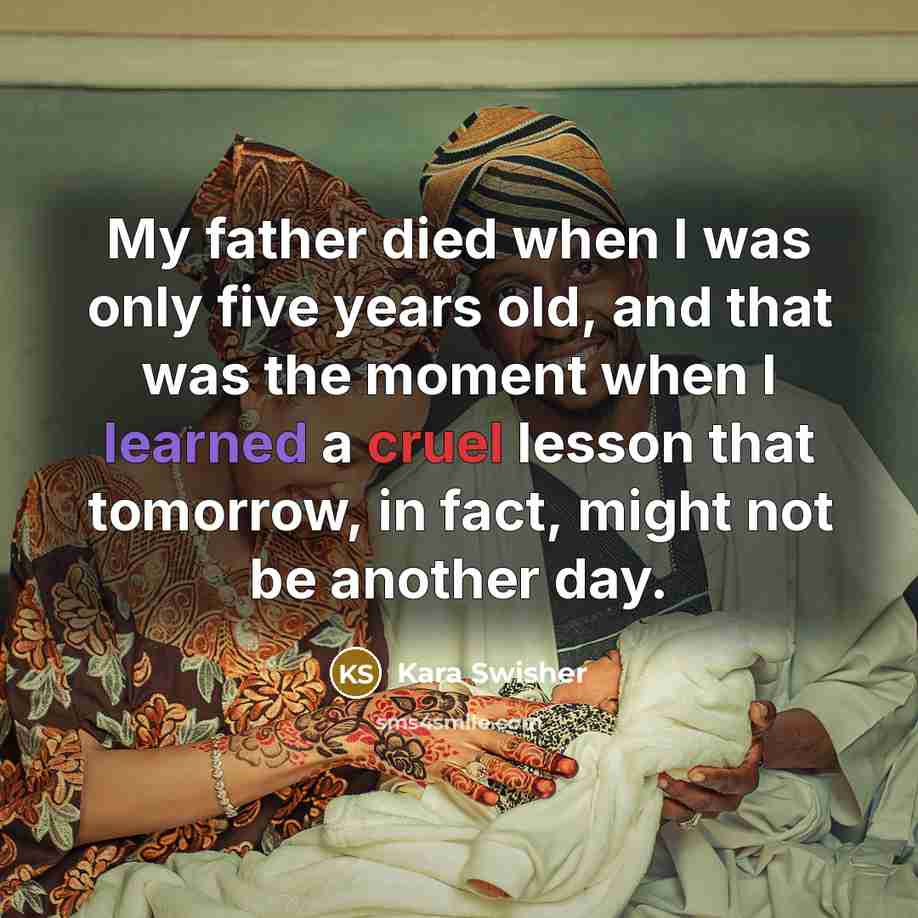 “My father died when I was only five years old, and that was the moment when I learned a cruel lesson that tomorrow, in fact, might not be another day.” quote by Kara Swisher