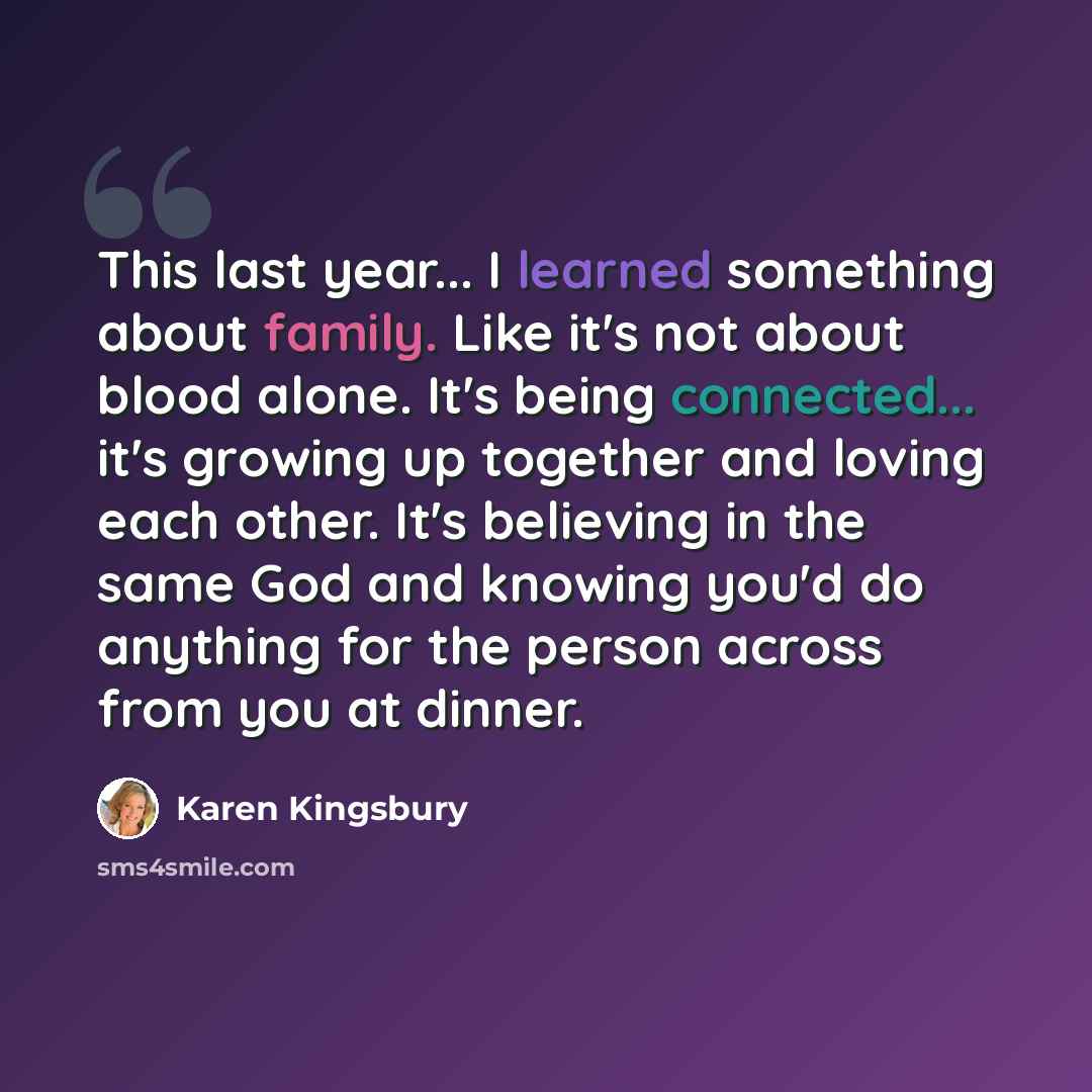 “This last year... I learned something about family. Like it's not about blood alone. It's being connected... it's growing up together and loving each other. It's believing in the same God and knowing you'd do anything for the person across from you at dinner.” quote by Karen Kingsbury